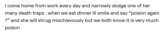 I come home from work every day and narrowly dodge one of her many death traps. When we eat dinner, I'll smile and say poison again and she will shrug mischievously but we both know it is very much poison.